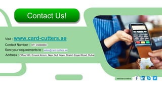 Visit : www.card-cutters.ae
Sent your requirements to : sales@card-cutters.ae
Address : Office 330, Emarat Atrium, Near Gulf News, Sheikh Zayed Road, Dubai
Contact Number : 971 45668860
 