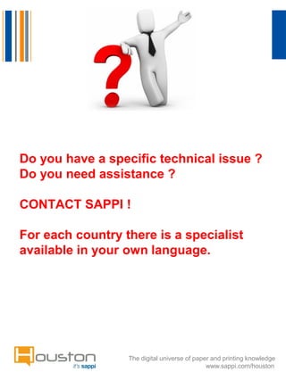 Do you have a specific technical issue ?
Do you need assistance ?
CONTACT SAPPI !
For each country there is a specialist
available in your own language.

The digital universe of paper and printing knowledge
www.sappi.com/houston

 