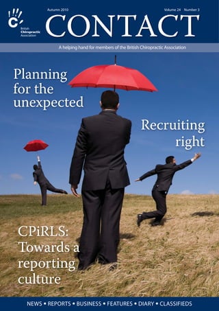 CONTACT
Autumn 2010 Volume 24 Number 3
A helping hand for members of the British Chiropractic Association
NEWS • REPORTS • BUSINESS • FEATURES • DIARY • CLASSIFIEDS
CPiRLS:
Towards a
reporting
culture
Planning
for the
unexpected
Recruiting
right
 