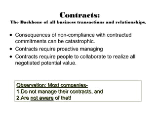 Contracts:
The Backbone of all business transactions and relationships.
• Consequences of non-compliance with contracted
commitments can be catastrophic.
• Contracts require proactive managing
• Contracts require people to collaborate to realize all
negotiated potential value.
Observation: Most companies-Observation: Most companies-
1.1.Do not manage their contracts, andDo not manage their contracts, and
2.2.AreAre not awarenot aware of that!of that!
 