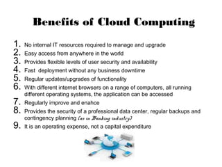 Benefits of Cloud Computing
1. No internal IT resources required to manage and upgrade
2. Easy access from anywhere in the world
3. Provides flexible levels of user security and availability
4. Fast deployment without any business downtime
5. Regular updates/upgrades of functionality
6. With different internet browsers on a range of computers, all running
different operating systems, the application can be accessed
7. Regularly improve and enahce
8. Provides the security of a professional data center, regular backups and
contingency planning (as in Banking industry)
9. It is an operating expense, not a capital expenditure
 