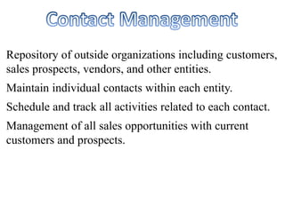 Repository of outside organizations including customers, 
sales prospects, vendors, and other entities. 
Maintain individual contacts within each entity. 
Schedule and track all activities related to each contact. 
Management of all sales opportunities with current 
customers and prospects. 
 