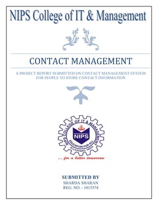 CONTACT MANAGEMENT
A PROJECT REPORT SUBMITTED ON CONTACT MANAGEMENT SYSTEM
FOR PEOPLE TO STORE CONTACT INFORMATION
SUBMITTED BY
SHARDA SHARAN
REG. NO. - 1015574
 
