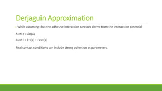 Derjaguin Approximation
o While assuming that the adhesive interaction stresses derive from the interaction potential
δDMT = δH(a)
FDMT = FH(a) + Fext(a)
Real contact conditions can include strong adhesion as parameters.
 