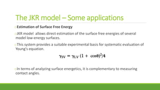 The JKR model – Some applications
oEstimation of Surface Free Energy
oJKR model allows direct estimation of the surface free energies of several
model low-energy surfaces.
oThis system provides a suitable experimental basis for systematic evaluation of
Young's equation.
oIn terms of analyzing surface energetics, it is complementary to measuring
contact angles.
 
