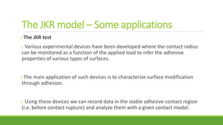 The JKR model – Some applications
oThe JKR test
o Various experimental devices have been developed where the contact radius
can be monitored as a function of the applied load to infer the adhesive
properties of various types of surfaces.
oThe main application of such devices is to characterize surface modification
through adhesion.
o Using these devices we can record data in the stable adhesive contact region
(i.e. before contact rupture) and analyze them with a given contact model.
 