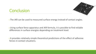 oThe JKR can be used to measured surface energy instead of contact angles.
oUsing surface force apparatus and JKR formula, it is possible to find reliable
differences in surface energies depending on treatment level.
oIt provides relatively simple theoretical predictions of the effect of adhesive
forces in contact situations.
Conclusion
 