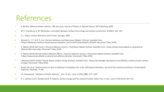 References
1. E. Barthel, Adhesive elastic contacts , JKR and more, Journal of Physics D: Applied Physics, IOP Publishing, 2008.
2. M. K. Chaudhury, G. M. Whitesides, Correlation Between Surface Free Energy and Surface Constitution, SCIENCE, VOL. 255.
3. V. L. Popov, Contact Mechanics and Friction, Springer, 2009
4. Ahmadi, G., Í Î, Í. & Ê, Ë. (n.d.) Particle Adhesion and Detachment Models. [Online]. Available from:
<https://webspace.clarkson.edu/projects/crcd/public_html/me437/downloads/6_JKR.pdf> [Accessed 7 May 2018].
5. S. Abbott (2018) JKR Curves | Practical Adhesion Science | Prof Steven Abbott [Online]. Available from: <https://www.stevenabbott.co.uk/practical-
adhesion/jkrcurves.php> [Accessed 7 May 2018].
6. S. Abbott (2018) JKR and Surface Adhesion Effects | Practical Adhesion Science | Prof Steven Abbott [Online]. Available from:
<https://www.stevenabbott.co.uk/practical-adhesion/jkr.php> [Accessed 7 May 2018].
7. J.Beetsma (2015) Surface Tension &amp; Surface Energy [Online]. Available from: <https://knowledge.ulprospector.com/3354/pc-surface-tension-surface-
energy/> [Accessed 7 May 2018].
8. Xinyao Zhu et al., Determination of work of adhesion of biological cell, under AFM bead indentation, Journal of the mechanical behavior of biomedical
materials, 56(2016), 77–86.
9. J.A. Greenwood, "Adhesion of Elastic Spheres",. Proc. R. Soc. Lond. A (1997) 453, 1277-1297
10. K. L. Johnson and K. Kendall and A. D. Roberts, Surface energy and the contact of elastic solids, Proc. R. Soc. Lond. A 324 (1971) 301-313
 