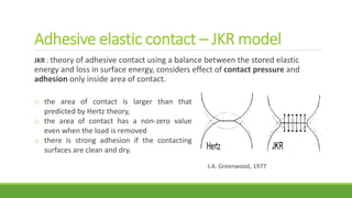 Adhesive elastic contact – JKR model
JKR : theory of adhesive contact using a balance between the stored elastic
energy and loss in surface energy, considers effect of contact pressure and
adhesion only inside area of contact.
o the area of contact is larger than that
predicted by Hertz theory,
o the area of contact has a non-zero value
even when the load is removed
o there is strong adhesion if the contacting
surfaces are clean and dry.
J.A. Greenwood, 1977
 