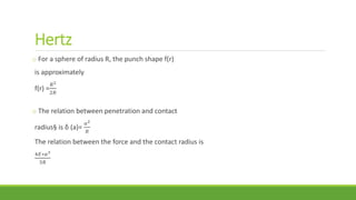 Hertz
o For a sphere of radius R, the punch shape f(r)
is approximately
f(r) =
𝑅2
2𝑅
o The relation between penetration and contact
radius§ is δ (a)=
𝑎2
𝑅
The relation between the force and the contact radius is
4𝐸∗𝑎3
3𝑅
 
