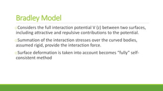 Bradley Model
oConsiders the full interaction potential V (z) between two surfaces,
including attractive and repulsive contributions to the potential.
oSummation of the interaction stresses over the curved bodies,
assumed rigid, provide the interaction force.
oSurface deformation is taken into account becomes “fully” self-
consistent method
 