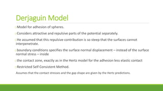 Derjaguin Model
oModel for adhesion of spheres.
oConsiders attractive and repulsive parts of the potential separately.
oHe assumed that this repulsive contribution is so steep that the surfaces cannot
interpenetrate.
oboundary conditions specifies the surface normal displacement – instead of the surface
normal stress – inside
othe contact zone, exactly as in the Hertz model for the adhesion less elastic contact
oRestricted Self Consistent Method.
Assumes that the contact stresses and the gap shape are given by the Hertz predictions.
 
