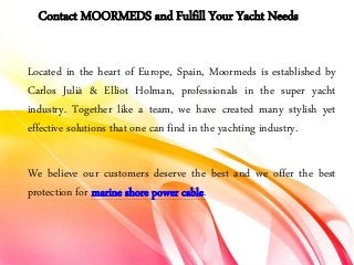 Contact MOORMEDS and Fulfill Your Yacht Needs
Located in the heart of Europe, Spain, Moormeds is established by
Carlos Julià & Elliot Holman, professionals in the super yacht
industry. Together like a team, we have created many stylish yet
effective solutions that one can find in the yachting industry.
We believe our customers deserve the best and we offer the best
protection for marine shore power cable.
 