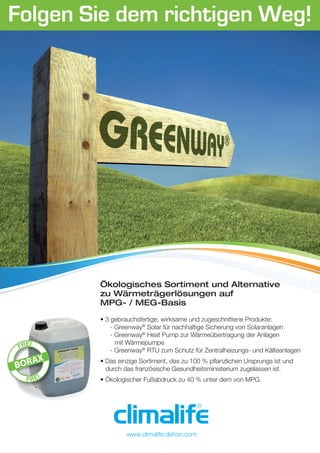Folgen Sie dem richtigen Weg!
Ökologisches Sortiment und Alternative
zu Wärmeträgerlösungen auf
MPG- / MEG-Basis
• 3 gebrauchsfertige, wirksame und zugeschnittene Produkte:
- Greenway®
Solar für nachhaltige Sicherung von Solaranlagen
- Greenway®
Heat Pump zur Wärmeübertragung der Anlagen
mit Wärmepumpe
- Greenway®
RTU zum Schutz für Zentralheizungs- und Kälteanlagen
• Das einzige Sortiment, das zu 100 % pﬂanzlichen Ursprungs ist und
durch das französische Gesundheitsministerium zugelassen ist.
• Ökologischer Fußabdruck zu 40 % unter dem von MPG.
www.climalife.dehon.com
 