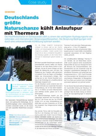 Climalife contact n°3 I 5
Case study
Deutschlands
größte
Naturschanze kühlt Anlaufspur
mit Thermera R
Die Hochﬁrstschanze im Schwarzwald zählt zu einem der wichtigsten Austragungsorte von
nationalen und internationalen Skisprungwettbewerben. Die Skisprung-Bedingungen sind
durch eine unkonventionelle Kühllösung optimiert worden.
GEWERBE
U
m die Skisprunghochburg Titisee-
Neustadt gegenüber anderen
Weltcup-Veranstaltungsorten kon-
kurrenzfähig zu halten und die
Skisprungbedingungen zu verbessern, sollte
die Hochﬁrstschanze mit einer Kühlung der
Anlaufspur ausgerüstet werden.
Die besondere Herausforderung bestand
darin, eine gebrauchte Kühlanlage, die im
Auslieferungslager eines Lebensmitteldis-
counters verwendet wurde, an die neuen
und sehr speziellen Bedürfnisse anzupas-
sen.
Um die Anlage möglichst kostengünstig
umbauen zu können, galt es den mecha-
nischen und steuerungstechnischen Bestand
möglichst zu erhalten. Zudem wurden hohe
Ansprüche an die zu erzielende Eisqualität in
der Anlaufspur gestellt, um den hohen Anfor-
derungen im Spitzensport gerecht werden zu
können.
Mit diesen speziellen Bedürfnissen wandte sich
Generalsekretär Joachim Häfker vom Skiclub
Neustadt an die Heinz Moritz GmbH in Gun-
delﬁngen, die seit 49 Jahren Anlagen auf dem
Gebiet der Kältetechnik plant und baut. Die
Realisierung des Projektes sollte gemeinsam
mit weiteren Firmen der Region und freiwilligen
Helfern des Schanzenteams erfolgen. Sehr
wichtig war es dem Skiclub Neustadt auch,
dass in der Kühlanlage ein umweltfreundlicher
Kälteträger eingesetzt wird.
Für die Anlaufspur wurde zunächst eine indi-
viduelle Kühlmatte aus zweieinhalb Kilometern
Schlauchleitung, die mit fast 6000 Kabelbin-
dern in 18 Reihen auf einem Maschendraht-
zaun befestigt wurden, gebaut und in den
Anlauf gelegt.
Die Verbund-Kühlanlage besteht aus drei
zweistuﬁgen Verdichtern der Firma Bitzer Typ
S6J-16.2. Als Pumpe wird der Typ ETALINE
20.000 m3
/h mit einer Antriebsleistung von
6000 Watt und einer Förderhöhe von 40 Me-
tern eingesetzt. Das Anlagenvolumen beträgt
1200 Liter.
Das zentrale Thema stellt die Eisqualität dar.
Das Eis in der Anlaufspur darf weder zu hart
noch zu weich sein. Zudem muss ein Antauen
ebenso vermieden werden wie Spannungs-
risse. Vorherrschende Wetterlagen sind daher
unbedingt zu beachten. Aufgrund dieser hohen
Anforderungen an die notwendigen Vorlauf-
temperaturen und physikalischen Eigen-
schaften ﬁel die Wahl auf den Kälteträger Thermera
R. Als Kältemittel wird R404a verwendet.
Thermera R wird über einen Plattenwärmetau-
scher auf ca. – 15 bis –2°C abgekühlt.
Zur Regelung des stark schwankenden Kälte-
bedarfs wird ein E-Ventil CAREL E3V45ASR00
verwendet verbundenen mit dem Reglertyp
CAREL pCO2/IR.
Der umweltfreundliche Kälteträger Thermera R
von Climalife, der auf Betain-Basis beruht,
erfüllt sowohl aufgrund seiner physikalischen
Eigenschaften als auch aus ökologischer Sicht
alle Wünsche des Schanzenbetreibers. Das
Derivatprodukt aus der Zuckerrübe sorgt als
ökologisch unbedenklicher Kälteträger für die
erforderliche Temperatur und verfügt über eine
Frostsicherheit bis zu – 35°C. Durch Kontrolle
und Dokumentation der Temperaturen an den
verschiedenen Anlagenteilen mit Messgeräten
der Firma Testo aus Lenzkirch kann die Anlage
automatisch gesteuert und optimiert werden.
Für den Skiclub Neustadt stellt die Realisierung
der maschinellen Kühlung der Anlaufspur mit
dieser unkonventionellen und zudem kosten-
günstigen Idee die ideale Lösung zur Verbes-
serung der Sprungbedingungen im Spitzens-
port dar.
Firma: Heinz Moritz GmbH
Aktivität: Planung, Lieferung und
Bau von Kälteanlagen
Ort : Gundelﬁngen – Deutschland
Gründungsjahr: 1964
Mitarbeiterzahl: 14
Von links nach rechts
- Joachim Häfker (Generalsekretär)
- Ernst Simon (Stadionchef)
- Niklas Moritz (Heinz Moritz GmbH)
- Mathias Schlegel (Schanzenchef)
- Thomas Moritz (Heinz Moritz GmbH)
 