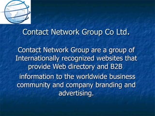 Contact Network Group Co Ltd . Contact Network Group are a group of Internationally recognized websites that provide Web directory and B2B  information to the worldwide business community and company branding and advertising.   