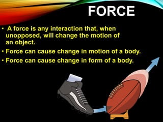 FORCE
• A force is any interaction that, when
unopposed, will change the motion of
an object.
• Force can cause change in motion of a body.
• Force can cause change in form of a body.