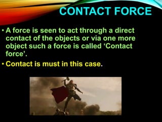 CONTACT FORCE
• A force is seen to act through a direct
contact of the objects or via one more
object such a force is called ‘Contact
force’.
• Contact is must in this case.