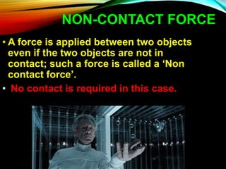 NON-CONTACT FORCE
• A force is applied between two objects
even if the two objects are not in
contact; such a force is called a ‘Non
contact force’.
• No contact is required in this case.