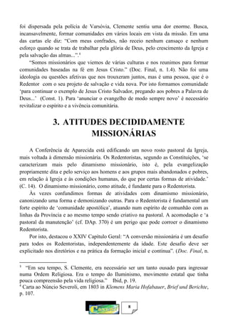 8
foi dispersada pela polícia de Varsóvia, Clemente sentiu uma dor enorme. Busca,
incansavelmente, formar comunidades em vários locais em vista da missão. Em uma
das cartas ele diz: “Com meus confrades, não receio nenhum cansaço e nenhum
esforço quando se trata de trabalhar pela glória de Deus, pelo crescimento da Igreja e
pela salvação das almas...”.4
“Somos missionários que viemos de várias culturas e nos reunimos para formar
comunidades baseadas na fé em Jesus Cristo.” (Doc. Final, n. 1.4). Não foi uma
ideologia ou questões afetivas que nos trouxeram juntos, mas é uma pessoa, que é o
Redentor com o seu projeto de salvação e vida nova. Por isto formamos comunidade
‘para continuar o exemplo de Jesus Cristo Salvador, pregando aos pobres a Palavra de
Deus...’ (Const. 1). Para ‘anunciar o evangelho de modo sempre novo’ é necessário
revitalizar o espírito e a vivência comunitária.
3. ATITUDES DECIDIDAMENTE
MISSIONÁRIAS
A Conferência de Aparecida está edificando um novo rosto pastoral da Igreja,
mais voltada à dimensão missionária. Os Redentoristas, segundo as Constituições, ‘se
caracterizam mais pelo dinamismo missionário, isto é, pela evangelização
propriamente dita e pelo serviço aos homens e aos grupos mais abandonados e pobres,
em relação à Igreja e às condições humanas, do que por certas formas de atividade.’
(C. 14). O dinamismo missionário, como atitude, é fundante para o Redentorista.
Às vezes confundimos formas de atividades com dinamismo missionário,
canonizando uma forma e demonizando outras. Para o Redentorista é fundamental um
forte espírito de ‘comunidade apostólica’, atuando num espírito de comunhão com as
linhas da Província e ao mesmo tempo sendo criativo na pastoral. A acomodação e ‘a
pastoral da manutenção’ (cf. DAp. 370) é um perigo que pode corroer o dinamismo
Redentorista.
Por isto, destacou o XXIV Capítulo Geral: “A conversão missionária é um desafio
para todos os Redentoristas, independentemente da idade. Este desafio deve ser
explicitado nos diretórios e na prática da formação inicial e contínua”. (Doc. Final, n.
3
“Em seu tempo, S. Clemente, era necessário ser um tanto ousado para ingressar
numa Ordem Religiosa. Era o tempo do Iluminismo, movimento estatal que tinha
pouca compreensão pela vida religiosa.” Ibid, p. 19.
4
Carta ao Núncio Severoli, em 1803 in Klemens Maria Hofabauer, Brief und Berichte,
p. 107.
 