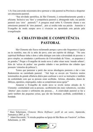 8
1.5). Esta conversão missionária deve permear a vida pastoral na Província e despertar
um entusiasmo pastoral.
“Sua atividade apostólica, de São Clemente, é extraordinariamente grande e
eficiente. Inclusive seu ‘faro’ e competência pastoral e, abrangendo tudo, sua paixão
pastoral (seu ‘eros’ pastoral).”5
A pesquisa atual sobre S. Clemente chama o seu
entusiasmo pastoral de ‘eros pastoral’, pois aí residia toda sua paixão. Anunciar o
Evangelho de modo sempre novo é vivenciar no apostolado esta paixão pela
evangelização.
4. CRIATIVIDADE E COMPETÊNCIA
PASTORAL
São Clemente não ficava reclamando porque o povo não frequentava à igreja
ou às reuniões, mas ele ia atrás do povo, com um espírito de diálogo. “Na cura
espiritual Hofbauer tinha o dom e sabia dialogar com toda a diversidade de pessoas: o
povo simples, os estudantes e professores da Universidade de Viena... os pequenos e
os grandes.” Pregar o Evangelho de modo novo é saber situar neste ‘mundo urbano’,
feito de ‘selvas de pedras’ nas grandes cidades e nas periferias das cidades (que
possuem ‘cinturões de pobreza’).
Temos que pastorear a partir das novas abordagens pastorais e dar o tom
Redentorista na caminhada pastoral. “Até hoje se ouvem em Varsóvia muitos
testemunhos da grande afluência diária para confessar e ouvir as instruções e também
da cordialidade com que as pessoas eram acolhidas. Artistas, abastados, donos de
fábricas, operários, empregados, todos se comprimiam nessa igreja”6
Anunciar o Evangelho de modo novo se revela nestas atitudes de S.
Clemente: -cordialidade com as pessoas, -acolhimento dos mais vulneráveis, -ouvidos
‘abertos’ para escutar o sofrimento das pessoas.... A criatividade pastoral se faz a
partir também das pequenas coisas, que são tão humanas: acolhida, cordialidade e
bondade.
5
Hans Schermann, Clemente Maria Hofbauer: perfil de um santo, Aparecida,
Santuário,a 2007, p. 14.
6
Adam Owczarski, “A missão perpétua na Igreja de São Beno em Varsóvia”, in Hans
Schermann, p. 104.
 
