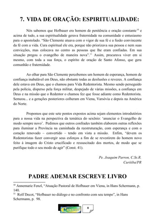 8
7. VIDA DE ORAÇÃO: ESPIRITUALIDADE:
Nós sabemos que Hofbauer era homem de penitência e oração constante10
e
acima de tudo, a sua espiritualidade gerava fraternidade na comunidade e entusiasmo
para o apostolado. “São Clemente atuava com o vigor de sua fé e a fusão convincente
da fé com a vida. Cura espiritual ele era, porque não priorizava sua pessoa e nem suas
convicções, mas colocava no centro as pessoas que lhe eram confiadas. Em sua
situação pregou o evangelho de maneira nova”.11
Assim, procurava viver em si
mesmo, com toda a sua força, o espírito de oração de Santo Afonso, que gera
comunhão e fraternidade.
Ao olhar para São Clemente percebemos um homem de esperança, homem de
confiança inabalável em Deus, não obstante todas as desilusões e revezes. A confiança
dele estava em Deus, que o chamou para Vida Redentorista. Mesmo sendo perseguido
pela polícia, disperso pela força militar, despejado de várias missões, a confiança em
Deus e na missão que o Redentor o chamou fez que fosse adiante como Redentorista.
Semeou... e a gerações posteriores colheram em Viena, Varsóvia e depois na América
do Norte.
Propomos que este sete pontos expostos acima sejam elementos introdutórios
para a nossa vida na perspectiva da temática do sexênio: ‘anunciar o Evangelho de
modo sempre novo’. Pedimos que outros confrades também elaborem outras reflexões
para iluminar a Província na caminhada da reestruturação, com esperança e com o
coração renovado – convertido – tendo em vista a missão. Enfim, “devem os
Redentoristas fazer convergir seus esforços a fim de se revestirem do homem novo
feito à imagem do Cristo crucificado e ressuscitado dos mortos, de modo que se
purifique todo o seu modo de agir” (Const. 41).
Pe. Joaquim Parron, C.Ss.R.
Curitiba/PR
PADRE ADEMAR ESCREVE LIVRO
10
Annemarie Fenzl, “Atuação Pastoral de Hofbauer em Viena, in Hans Schermann, p.
140.
11
Rolf Decot, “Hofbauer no diálogo e no confronto com seu tempo”, in Hans
Schermann, p. 98.
 