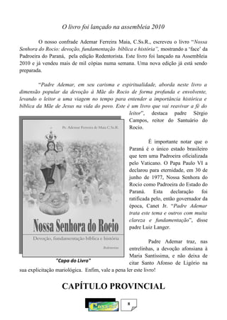 8
O livro foi lançado na assembleia 2010
O nosso confrade Ademar Ferreira Maia, C.Ss.R., escreveu o livro “Nossa
Senhora do Rocio: devoção, fundamentação bíblica e história”, mostrando a ‘face’ da
Padroeira do Paraná, pela edição Redentorista. Este livro foi lançado na Assembleia
2010 e já vendeu mais de mil cópias numa semana. Uma nova edição já está sendo
preparada.
“Padre Ademar, em seu carisma e espiritualidade, aborda neste livro a
dimensão popular da devoção à Mãe do Rocio de forma profunda e envolvente,
levando o leitor a uma viagem no tempo para entender a importância histórica e
bíblica da Mãe de Jesus na vida do povo. Este é um livro que vai reavivar a fé do
leitor”, destaca padre Sérgio
Campos, reitor do Santuário do
Rocio.
É importante notar que o
Paraná é o único estado brasileiro
que tem uma Padroeira oficializada
pelo Vaticano. O Papa Paulo VI a
declarou para eternidade, em 30 de
junho de 1977, Nossa Senhora do
Rocio como Padroeira do Estado do
Paraná. Esta declaração foi
ratificada pelo, então governador da
época, Canet Jr. “Padre Ademar
trata este tema e outros com muita
clareza e fundamentação”, disse
padre Luiz Langer.
Padre Ademar traz, nas
entrelinhas, a devoção afonsiana à
Maria Santíssima, e não deixa de
citar Santo Afonso de Ligório na
sua explicitação mariológica. Enfim, vale a pena ler este livro!
CAPÍTULO PROVINCIAL
"Capa do Livro"
 