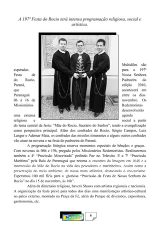 8
A 197ª Festa do Rocio terá intensa programação religiosa, social e
artística.
Multidões são
esperadas para a 197ª
Festa de Nossa Senhora
do Rocio, Padroeira do
Paraná, edição 2010,
que acontecerá em
Paranaguá entre os dias
06 à 16 de novembro. Os
Missionários Redentoristas
desenvolverão
uma extensa agenda
religiosa e social a partir
do tema central da festa: “Mãe do Rocio, Sacrário do Senhor”, tendo a evangelização
como perspectiva principal. Além dos confrades do Rocio, Sérgio Campos, Luiz
Langer e Ademar Maia, os confrades das missões itinerantes e alguns outros confrades
vão atuar na novena e na festa do padroeira do Paraná.
A programação litúrgica reserva momentos especiais de bênçãos e graças.
Com novenas às 06h e 19h, pregada pelos Missionários Redentoristas. Realizaremos
também a 4ª “Procissão Motorizada” pedindo Paz no Trânsito. E a 7ª “Procissão
Marítima” pela Baía de Paranaguá que retoma o encontro da Imagem em 1648 e a
intercessão da Mãe do Rocio na vida dos pescadores e marinheiros. Assim como a
preservação do meio ambiente, de nossa mata atlântica, destacando o eco-turismo.
Esperamos 100 mil fiéis para a gloriosa “Procissão da Festa de Nossa Senhora do
Rocio” no dia 15 de novembro, às 16h”.
Além da dimensão religiosa, haverá Shows com artistas regionais e nacionais.
A organização da festa prevê para todos dos dias uma manifestação artístico-cultural
no palco externo, montado na Praça da Fé, além do Parque de diversões, expositores,
gastronomia, etc.
 