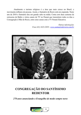8
Atualmente o turismo religioso é a área que mais cresce no Brasil, e
movimenta milhares de pessoas. Assim, o Santuário do Rocio está em expansão. Neste
ano de 2010 o Santuário deu um grande salto na mídia. Conta com duas centenas de
emissoras de Rádio e vários canais de TV no Paraná que transmitem todos os dias a
Consagração à Mãe do Rocio, entre estes canais está a TV Paraná Educativa.
Outras informações
Fone (41) 3423-2020 - www.santuariodorocio.com.br
CONGREGAÇÃO DO SANTÍSSIMO
REDENTOR
278 anos anunciando o Evangelho de modo sempre novo
 