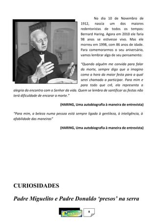 8
No dia 10 de Novembro de
1912, nascia um dos maiores
redentoristas de todos os tempos:
Bernard Haring. Agora em 2010 ele faria
98 anos se estivesse vivo. Mas ele
morreu em 1998, com 86 anos de idade.
Para comemorarmos o seu aniversário,
vamos lembrar algo de seu pensamento:
“Quando alguém me convida para falar
da morte, sempre digo que a imagino
como a hora da maior festa para a qual
serei chamado a participar. Para mim e
para todo que crê, ela representa a
alegria do encontro com o Senhor da vida. Quem se lembra de santificar as festas não
terá dificuldade de encarar a morte.”
(HARING, Uma autobiografia à maneira de entrevista)
“Para mim, a beleza numa pessoa está sempre ligada à gentileza, à inteligência, à
afabilidade das maneiras”
(HARING, Uma autobiografia à maneira de entrevista)
CURIOSIDADES
Padre Miguelito e Padre Donaldo ‘presos’ na serra
 