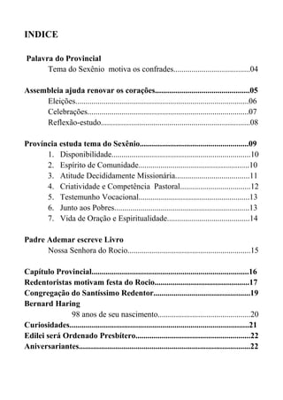 8
INDICE
Palavra do Provincial
Tema do Sexênio motiva os confrades......................................04
Assembleia ajuda renovar os corações...............................................05
Eleições......................................................................................06
Celebrações................................................................................07
Reflexão-estudo..........................................................................08
Província estuda tema do Sexênio......................................................09
1. Disponibilidade.....................................................................10
2. Espírito de Comunidade.......................................................10
3. Atitude Decididamente Missionária.....................................11
4. Criatividade e Competência Pastoral...................................12
5. Testemunho Vocacional.......................................................13
6. Junto aos Pobres...................................................................13
7. Vida de Oração e Espiritualidade.........................................14
Padre Ademar escreve Livro
Nossa Senhora do Rocio.............................................................15
Capítulo Provincial..............................................................................16
Redentoristas motivam festa do Rocio...............................................17
Congregação do Santíssimo Redentor................................................19
Bernard Haring
98 anos de seu nascimento..............................................20
Curiosidades.........................................................................................21
Edilei será Ordenado Presbítero.........................................................22
Aniversariantes.....................................................................................22
 