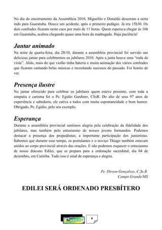 8
No dia do encerramento da Assembleia 2010, Miguelito e Donaldo desceram a serra
indo para Guaratuba. Houve um acidente, após o primeiro pedágio. Já era 15h30. Os
dois confrades ficaram neste caos por mais de 11 horas. Quem esperava chegar às 16h
em Guaratuba, acabou chegando quase uma hora da madrugada. Haja paciência!
Jantar animado
Na noite de quarta-feira, dia 20/10, durante a assembléia provincial foi servido um
delicioso jantar para celebrarmos os jubilares 2010. Após a janta houve uma “roda de
viola”. Aliás, mais do que violão tinha bateria e muita animação dos vários confrades
que ficaram cantando belas músicas e recordando sucessos do passado. Foi bonito de
ver.
Presença ilustre
No jantar oferecido para celebrar os jubilares quem esteve presente, com toda a
simpatia e carisma foi o Pe. Egidio Gardiner, CSsR. Do alto de seus 97 anos de
experiência e sabedoria, ele cativa a todos com muita espontaneidade e bom humor.
Obrigado, Pe. Egidio, pelo seu exemplo.
Esperança
Durante a assembléia provincial sentimos alegria pela celebração da fidelidade dos
jubilares, mas também pelo entusiasmo de nossos jovens formandos. Podemos
destacar a presença dos propedêutas; a importante participação dos junioristas.
Sabemos que durante esse tempo, os postulantes e o noviço Thiago também estavam
unidos ao corpo provincial através das orações. E não podemos esquecer o entusiasmo
de nosso diácono Edilei, que se prepara para a ordenação sacerdotal, dia 04 de
dezembro, em Curitiba. Tudo isso é sinal de esperança e alegria.
Pe. Dirson Gonçalves, C.Ss.R.
Campo Grande/MS
EDILEI SERÁ ORDENADO PRESBÍTERO
 