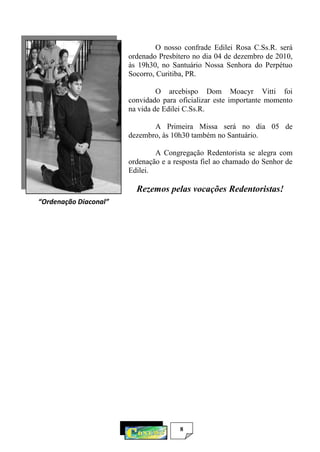 8
O nosso confrade Edilei Rosa C.Ss.R. será
ordenado Presbítero no dia 04 de dezembro de 2010,
às 19h30, no Santuário Nossa Senhora do Perpétuo
Socorro, Curitiba, PR.
O arcebispo Dom Moacyr Vitti foi
convidado para oficializar este importante momento
na vida de Edilei C.Ss.R.
A Primeira Missa será no dia 05 de
dezembro, às 10h30 também no Santuário.
A Congregação Redentorista se alegra com
ordenação e a resposta fiel ao chamado do Senhor de
Edilei.
Rezemos pelas vocações Redentoristas!
“Ordenação Diaconal”
 