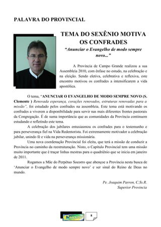 8
PALAVRA DO PROVINCIAL
TEMA DO SEXÊNIO MOTIVA
OS CONFRADES
“Anunciar o Evangelho de modo sempre
novo...”
A Província de Campo Grande realizou a sua
Assembleia 2010, com ênfase no estudo, na celebração e
na eleição. Sendo eletiva, celebrativa e reflexiva, este
encontro motivou os confrades a intensificarem a vida
apostólica.
O tema, “ANUNCIAR O EVANGELHO DE MODO SEMPRE NOVO (S.
Clemente ) Renovada esperança, corações renovados, estruturas renovadas para a
missão”, foi estudado pelos confrades na assembleia. Este tema está motivando os
confrades a viverem a disponibilidade para servir nas mais diferentes frentes pastorais
da Congregação. É de suma importância que as comunidades da Província continuem
estudando e refletindo este tema.
A celebração dos jubilares entusiasmou os confrades para o testemunho e
para perseverança fiel na Vida Redentorista. Foi extremamente motivador a celebração
jubilar, unindo fé e vida na perseverança missionária.
Uma nova coordenação Provincial foi eleita, que terá a missão de conduzir a
Província no caminho da reestruturação. Nisto, o Capítulo Provincial tem uma missão
muito importante que é traçar linhas mestras para o quadriênio que se inicia em janeiro
de 2011.
Rogamos a Mãe do Perpétuo Socorro que abençoe a Província nesta busca de
‘Anunciar o Evangelho de modo sempre novo’ e ser sinal do Reino de Deus no
mundo.
Pe. Joaquim Parron, C.Ss.R.
Superior Provincia
 