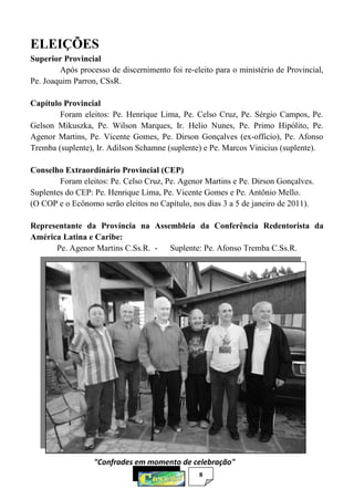 8
ELEIÇÕES
Superior Provincial
Após processo de discernimento foi re-eleito para o ministério de Provincial,
Pe. Joaquim Parron, CSsR.
Capítulo Provincial
Foram eleitos: Pe. Henrique Lima, Pe. Celso Cruz, Pe. Sérgio Campos, Pe.
Gelson Mikuszka, Pe. Wilson Marques, Ir. Helio Nunes, Pe. Primo Hipólito, Pe.
Agenor Martins, Pe. Vicente Gomes, Pe. Dirson Gonçalves (ex-officio), Pe. Afonso
Tremba (suplente), Ir. Adilson Schamne (suplente) e Pe. Marcos Vinicius (suplente).
Conselho Extraordinário Provincial (CEP)
Foram eleitos: Pe. Celso Cruz, Pe. Agenor Martins e Pe. Dirson Gonçalves.
Suplentes do CEP: Pe. Henrique Lima, Pe. Vicente Gomes e Pe. Antônio Mello.
(O COP e o Ecônomo serão eleitos no Capítulo, nos dias 3 a 5 de janeiro de 2011).
Representante da Província na Assembleia da Conferência Redentorista da
América Latina e Caribe:
Pe. Agenor Martins C.Ss.R. - Suplente: Pe. Afonso Tremba C.Ss.R.
"Confrades em momento de celebração"
 