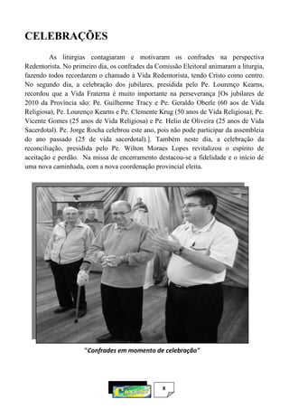 8
CELEBRAÇÕES
As liturgias contagiaram e motivaram os confrades na perspectiva
Redentorista. No primeiro dia, os confrades da Comissão Eleitoral animaram a liturgia,
fazendo todos recordarem o chamado à Vida Redentorista, tendo Cristo como centro.
No segundo dia, a celebração dos jubilares, presidida pelo Pe. Lourenço Kearns,
recordou que a Vida Fraterna é muito importante na perseverança [Os jubilares de
2010 da Província são: Pe. Guilherme Tracy e Pe. Geraldo Oberle (60 aos de Vida
Religiosa), Pe. Lourenço Kearns e Pe. Clemente Krug (50 anos de Vida Religiosa), Pe.
Vicente Gomes (25 anos de Vida Religiosa) e Pe. Helio de Oliveira (25 anos de Vida
Sacerdotal). Pe. Jorge Rocha celebrou este ano, pois não pode participar da assembleia
do ano passado (25 de vida sacerdotal).]. Também neste dia, a celebração da
reconciliação, presidida pelo Pe. Wilton Moraes Lopes revitalizou o espírito de
aceitação e perdão. Na missa de encerramento destacou-se a fidelidade e o início de
uma nova caminhada, com a nova coordenação provincial eleita.
"Confrades em momento de celebração"
 