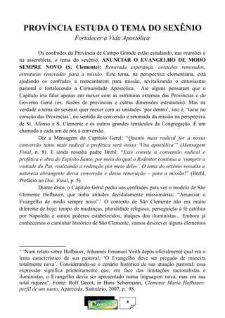 8
PROVÍNCIA ESTUDA O TEMA DO SEXÊNIO
Fortalecer a Vida Apostólica
Os confrades da Província de Campo Grande estão estudando, nas reuniões e
na assembleia, o tema do sexênio, ANUNCIAR O EVANGELHO DE MODO
SEMPRE NOVO (S. Clemente): Renovada esperança, corações renovados,
estruturas renovadas para a missão. Este tema, na perspectiva clementiana, está
ajudando os confrades a reencantarem para missão, revitalizando o entusiasmo
pastoral e fortalecendo a Comunidade Apostólica. Até alguns pensaram que o
Capítulo iria falar apenas em mexer com as estruturas externas das Províncias e do
Governo Geral (ex. fusões de províncias e outras dimensões estruturais). Mas na
verdade o tema do sexênio quer mexer com as unidades ‘por dentro’, isto é, ‘tocar no
coração das Províncias’, no sentido de conversão e retomada da missão na perspectiva
de St. Afonso e S. Clemente e os outros grandes tentáculos da Congregação. É um
chamado a cada um de nós à conversão.
Diz a Mensagem do Capítulo Geral: “Quanto mais radical for a nossa
conversão tanto mais radical e profética será nossa ‘Vita apostólica’” (Mensagem
Final, n. 8). E ainda ressalta padre Brehl: “Esse convite à conversão radical e
profética é obra do Espírito Santo, por meio do qual o Redentor continua a ‘cumprir a
vontade do Pai, realizando a redenção por meio deles’. O tema do sexênio ressalta a
natureza abrangente dessa conversão e dessa renovação – para a missão!” (Brehl,
Prefácio ao Doc. Final, p. 5).
Diante disto, o Capítulo Geral pediu aos confrades para ver o modelo de São
Clemente Hofbauer, que tinha atitudes decididamente missionárias: “Anunciar o
Evangelho de modo sempre novo”.1
O contexto de São Clemente não era muito
diferente de hoje: tempo de mudanças, pluralidade religiosa, perseguição à fé católica
por Napoleão e outros poderes estabelecidos, ataques dos iluministas... Embora já
conhecemos o caminhar histórico de São Clemente, vamos descrever alguns elementos
1
“Num relato sobre Hofbauer, Johannes Emanuel Veith depôs oficialmente qual era o
lema característico de sua pastoral: ‘O Evangelho deve ser pregado de maneira
totalmente nova’. Considerando-se o cenário histórico de sua atuação pastoral, essa
expressão significa primeiramente que, em face das limitações racionalistas e
iluministas, o Evangelho devia ser apresentado numa linguagem nova, mas em sua
total riqueza”. Fonte: Rolf Decot, in Hans Schermann, Clemente Maria Hofbauer:
perfil de um santo, Aparecida, Santuário, 2007, p. 98.
 