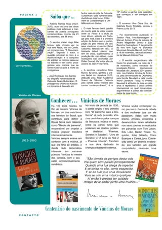 PÁGINA

Saiba que ...

2

.

António Ramos Rosa (19242013), autor de uma das obras
poéticas mais extensas e marcantes da poesia portuguesa
contemporânea, morreu dia 23
de setembro, aos 88 anos.

.

Ler é preciso...

O escritor Valter Hugo Mãe
lançou, pela primeira vez na
sua terra Natal, Vila do Conde,
um romance seu, “A Desumanização". Segundo o autor, a
questão principal do livro é a
espiritualização e a conquista
da solidão. A história passa-se
na Islândia e tem como protagonista uma menina que se
sente muito só após a morte da
irmã gémea.

. José Rodrigues dos Santos
fez biografia romanceada de
Calouste Sarkis Gulbenkian. O
protagonista chama-se Kaloust
e o romance é baseado em

Vinicius de Moraes

1913-1980

factos reais da vida de Calouste
Gulbenkian. Este romance está
dividido em dois livros: O Homem de Constantinopla e Um
Milionário em Lisboa.

.

O mais famoso herói gaulês
do mundo está de volta. Astérix
entre os Pictos é o título do
novo álbum, editado em Portugal pela Asa. Esta é a primeira
edição de Astérix sem a participação de pelo menos um dos
seus criadores: o escritor René
Goscinny, falecido em 1977. O
ilustrador Albert Uderzo, que
tem 86 anos, supervisionou a
produção do novo álbum, cujas
ilustrações são assinadas por
Didier Conrad. Os textos são da
autoria de Jean-Yves Ferris.

.

A escritora canadiana Alice
Munro, 82 anos, ganhou o prémio Nobel da Literatura 2013,
atribuído pela Real Academia
Sueca de Ciências. Definida
pelo comité como "mestre dos
contos contemporâneos", é a

13ª mulher a ganhar este galardão,
que começou a ser entregue em
1901.

.

O romance Uma Outra Voz, de
Gabriela Ruivo Trindade, venceu o
Prémio LeYa 2013.

.

Foi recentemente publicado O
Senhor Pina, livro-homenagem a
Manuel António Pina da autoria de
Álvaro Magalhães (texto) e Luiz
Darocha (ilustrações). O lançamento
do livro teve lugar na Biblioteca
Municipal Almeida Garrett, no Porto,
a 18 de novembro, data de aniversário de Manuel António Pina.

. O escritor moçambicano Mia
Couto foi anunciado, na noite de 1
de novembro, como vencedor do
prestigiado Prémio
Internacional
Neustadt de Literatura 2014 promovido, nos Estados Unidos da América, pela Universidade de Oklahoma,
pela família Neustadt e pela revista
World Literature Today. O Prémio
Neustadt é atribuído de dois em dois
anos e representa o único prémio
internacional no qual romancistas,
argumentistas e poetas são considerados de igual modo.

Conhecer… Vinicius de Moraes
Há 100 anos nasceu, no No início da década de 1930, Vinicius soube contemplar coRio de Janeiro, Vinicius de o poeta lançou o seu primeiro mo poucos o charme da cidade
Moraes, um dos mais famo- livro "O Caminho para a Dis- e das mulheres que por ele
sos letristas do Brasil, que tância". A partir de então, Vini- passaram, vistas com muito
contribuiu para definir a cius caminharia pelos campos lirismo. Amores, encontros e
Bossa Nova com clássicos da literatura, música e teatro. desencontros foram retratados
como "Garota de Ipanema”, Entre os vários livros que nos seus poemas e musicados
responsável por projetar a poderiam ser citados, podem- em parcerias com Tom Jobim,
destacar:
“Poemas, Edu Lobo, Baden Powel, Tomúsica popular brasileira se
Sonetos e Baladas”, “Livro de quinho, João Gilberto, Chico
internacionalmente.
Vinicius sempre esteve em Sonetos” e “A Arca de Noé 2 Buarque e Carlos Lyra. Conhecontacto com a música, já – Poemas Infantis”. Também cido como um boémio inveteraque era filho de artistas, e a sua obra dedicada às do, era também um grande
desde cedo demonstrou crianças é bastante extensa.
conquistador, casou-se nove
interesse
em
escrever
vezes.
poesias. Vinícius foi mestre
dos sonetos, com o seu
"São demais os perigos desta vida
estilo inconfundivelmente
Pra quem tem paixão principalmente
romântico.
Quando uma lua chega de repente

E se deixa no céu, como esquecida
E se ao luar que atua desvairado
Vem se unir uma música qualquer
Aí então é preciso ter cuidado
Porque deve andar perto uma mulher..."

Centenário do nascimento de Vinicius de Moraes
CONTACTO

 