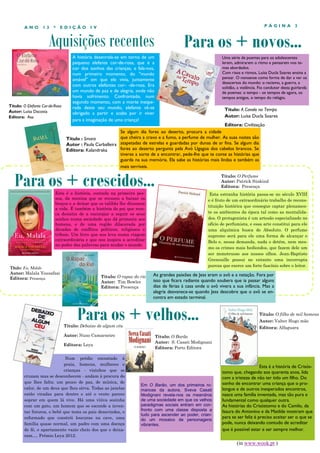 ANO

13

*

EDIÇÃO

PÁGINA

IV

Aquisições recentes

Título: O Elefante Cor-de-Rosa
Autor: Luísa Dacosta
Editora: Asa

3

Para os + novos...

A história desenrola-se em torno de um
pequeno elefante cor-de-rosa, que é a
cor dos sonhos das crianças, e fala-nos,
num primeiro momento, do "mundo
amável" em que ele vivia, juntamente
com outros elefantes cor- -de-rosa. Era
um mundo de paz e de alegria, onde não
havia sofrimento. Confrontado, num
segundo momento, com a morte inesperada deste seu mundo, elefante vê-se
obrigado a partir e acaba por ir viver
para a imaginação de uma criança!

Uma série de poemas para os adolescentes
lerem, admirarem o ritmo e pensarem nos temas abordados.
Com risos e ritmos, Luísa Ducla Soares ensina a
pensar. O nonsense como forma de dar a ver os
desacertos do mundo: o racismo, a guerra, a
solidão, a violência. Fio condutor desta guirlanda
de poemas: o tempo - os tempos de agora, os
tempos antigos, o tempo do relógio.

Título: A Cavalo no Tempo
Autor: Luísa Ducla Soares

Editora: Civilização
Se algum dia fores ao deserto, procura a cidade
que cheira a cravo e a fumo, a perfume de mulher. As suas noites são
Título : Smara
Autor : Paula Carballeira atapetadas de estrelas e guardadas por dunas de ar fina. Se algum dia
fores ao deserto pergunta pela Avó Ugagoa dos cabelos brancos. Se
Editora: Kalandraka
tiveres a sorte de a encontrar, pede-lhe que te conte as histórias que
guarda na sua memória. Ela sabe as histórias mais lindas e também as
mais terríveis.

Para os + crescidos...

Título: O Perfume
Autor: Patrick Süskind
Editora: Presença

Esta é a história, contada na primeira pessoa, da menina que se recusou a baixar os
braços e a deixar que os talibãs lhe ditassem
a vida. É também a história do pai que nunca desistiu de a encorajar a seguir os seus
sonhos numa sociedade que dá primazia aos
homens, e de uma região dilacerada por
décadas de conflitos políticos, religiosos e
tribais. Um livro que nos leva numa viagem
extraordinária e que nos inspira a acreditar
no poder das palavras para mudar o mundo.

Título: Eu, Malala
Autor: Malala Yousafzai
Editora: Presença

Título: O rapaz do rio
Autor: Tim Bowler
Editora: Presença

Esta estranha história passa-se no século XVIII
e é fruto de um extraordinário trabalho de reconstituição histórica que consegue captar plenamente os ambientes da época tal como as mentalidades. O protagonista é um artesão especializado no
ofício de perfumista, e essa arte constitui para ele
uma alquímica busca do Absoluto. O perfume
supremo será para ele uma forma de alcançar o
Belo e, nessa demanda, nada o detém, nem mesmo os crimes mais hediondos, que fazem dele um
ser monstruoso aos nossos olhos. Jean-Baptiste
Grenouille possui no entanto uma incorrupta
pureza que exerce um forte fascínio sobre o leitor.

As grandes paixões de Jess eram o avô e a natação. Fora por
isso que ficara radiante quando soubera que ia passar alguns
dias de férias à casa onde o avô vivera a sua infância. Mas a
alegria desvanece-se quando Jess descobre que o avô se encontra em estado terminal.

Para os + velhos...

Título: Debaixo de algum céu
Autor: Nuno Camarneiro
Editora: Leya

Num prédio encostado à
praia, homens, mulheres e
crianças - vizinhos que se
cruzam mas se desconhecem - andam à procura do
que lhes falta: um pouco de paz, de música, de
calor, de um deus que lhes sirva. Todas as janelas
estão viradas para dentro e até o vento parece
soprar em quem lá vive. Há uma viúva sozinha
com um gato, um homem que se esconde a inventar futuros, o bebé que testa os pais desavindos, o
reformado que constrói loucuras na cave, uma
família quase normal, um padre com uma doença
de fé, o apartamento vazio cheio dos que o deixaram…. Prémio Leya 2012.

Título: O filho de mil homens
Autor: Valter Hugo mãe
Editora: Alfaguara

Título: O Barão
Autor: S. Casati Modignani
Editora: Porto Editora

Em O Barão, um dos primeiros romances da autora, Sveva Casati
Modignani revela-nos os meandros
de uma sociedade em que os velhos
paradigmas sociais entram em confronto com uma classe disposta a
tudo para ascender ao poder, criando um mosaico de personagens
vibrantes.

Esta é a história de Crisóstomo que, chegando aos quarenta anos, lida
com a tristeza de não ter tido um filho. Do
sonho de encontrar uma criança que o prolongue e de outros inesperados encontros,
nasce uma família inventada, mas tão pura e
fundamental como qualquer outra.
As histórias do Crisóstomo e do Camilo, da
Isaura do Antonino e da Matilde mostram que
para se ser feliz é preciso aceitar ser o que se
pode, nunca deixando contudo de acreditar
que é possível estar e ser sempre melhor.

(in www.wook.pt )

 