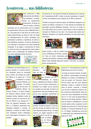 P Á G I N A

4

Aconteceu… nas bibliotecas
Para comemorar o “Mês

Os alunos do 5.º ano fizeram formação de utilizadores com a ativida-

Internacional das Bibliote-

de “À descoberta da BE!” e todos os alunos visualizaram o magnífi-

cas Escolares”, as biblio-

co filme "Os fantásticos livros voadores do Sr. Morris Lessmore".

tecas

do

agrupamento

dinamizaram, ao longo do
mês de outubro, diversas
atividades que se entrecruzaram com os projetos
do agrupamento. Este ano o tema “Biblioteca Escolar: uma porta para a vida! serviu de mote às atividades desenvolvidas ao longo do mês, em todos
os estabelecimentos de ensino, atividades que

Também ao longo do mês de outubro, as bibliotecas chegaram aos
Jardins de Infância e Escolas do 1º Ciclo através de atividades de
promoção da leitura (Biblioteca Itinerante: “Um livro, um amigo” e
“De mãos dadas com os livros”), tendo todos os alunos assistido à
narração da “História do livro ativo”. As crianças das escolas sem
biblioteca receberam com grande entusiasmo os livros para leitura
domiciliária.

pretenderam sublinhar a importância da leitura e
das bibliotecas escolares. Os alunos participaram
com interesse e entusiasmo nas várias atividades
realizadas. É de realçar o envolvimento de todos
os ciclos de ensino do agrupamento neste projeto,
assim como a elaboração de trabalhos diversos

Ainda durante o mês de outubro teve

nos vários estabelecimentos de ensino.

início, na Biblioteca do Infante, a atividade "Hora do Conto" dinamizada pela
contadora de histórias, professora Isabel
Moura. Esta atividade decorrerá durante o ano letivo, às quartasfeiras, quinzenalmente.

A Biblioteca da Escola Básica de Ju-

Durante o mês de

alunos do 3.º Ciclo elaboraram postais de

gueiros, durante o 1.º período, dinami-

dezembro,

Natal alusivos aos livros e à leitura.

zou atividades várias de motivação

além da Feira do

para

Ao longo do primeiro período, de salien-

para a leitura. As crianças do Jardim

Livro

de Infância e os alunos do 1º Ciclo

que decorreu nas três

Biblioteca do Infante e da Biblioteca D.

visitaram

a biblioteca e ouviram

bibliotecas

agrupa-

Luís de Loureiro, do “Concurso Conce-

diversas histórias, por

mento, a Biblioteca do Infante e a Biblio-

lhio de Leitura” que tem como objetivos

exemplo, “O Frederi-

teca D. Luís de Loureiro dinamizaram a

estimular o gosto e a prática da leitura

co” de Leo Leoni, “O

atividade “Ler o Natal!”, que se inscreve

entre os alunos, incentivar o contacto

Coelhinho Branco” de

nos projetos de promoção da leitura do

com os livros e respetivos autores e ava-

António Torrado e “O Gato Comilão”

agrupamento. Nas duas bibliotecas reali-

liar a leitura de obras literárias. Este con-

de Patacrúa Oliveiro Dumas, tendo

zou-se uma exposição subordinada à

curso tem como destinatários os alunos

tar, também, a dinamização, por parte da
do

realizado bonitos trabalhos sobre as

dos 4.º, 5.º e 6.º anos do agrupamento e

histórias ouvidas. Os meninos do Jar-

decorre em três fases distintas. A Biblio-

dim de Infância e as crianças do 1.º

teca do Infante e a Biblioteca D. Luís de

Ciclo de Jugueiros festejaram, tam-

Loureiro estão, ainda, a organizar a parti-

bém, o S. Martinho, elaborando inte-

temática “O Natal no Mundo” e a decora-

cipação dos alunos do 3.º Ciclo das duas

ressantes trabalhos e ouvindo, na

ção das árvores de Natal foi feita com

escolas no “Concurso Nacional de Leitu-

biblioteca, a história da “Maria Casta-

votos elaborados pelos alunos, na língua

ra – 8.ª Edição”, atividade que conta com

nha”. Festejaram, ainda, o Halloween

materna, em Inglês, Espanhol e Fran-

a colaboração dos professores de Portu-

com muita alegria, entusiasmo e ima-

cês. Na Escola D. Luís de Lou-

guês do 3.º Ciclo.

ginação.

reiro, na disciplina de Educação Visual, os

 