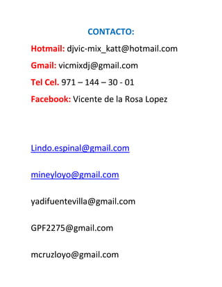 CONTACTO:
Hotmail: djvic-mix_katt@hotmail.com
Gmail: vicmixdj@gmail.com
Tel Cel. 971 – 144 – 30 - 01
Facebook: Vicente de la Rosa Lopez




Lindo.espinal@gmail.com

mineyloyo@gmail.com

yadifuentevilla@gmail.com

GPF2275@gmail.com

mcruzloyo@gmail.com
 