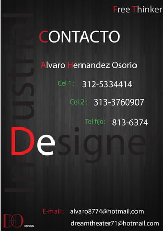 Free Thinker

In ustrial      CONTACTO
                Alvaro Hernandez Osorio
                    Cel 1 :   312-5334414
                         Cel 2 :   313-3760907




   Designer
                               Tel fijo:   813-6374




                E-mail : alvaro8774@hotmail.com

 D
   O
       Design            dreamtheater71@hotmail.com
 