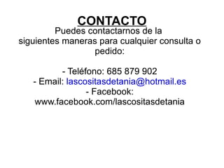 CONTACTO
         Puedes contactarnos de la
siguientes maneras para cualquier consulta o
                  pedido:

          - Teléfono: 685 879 902
   - Email: lascositasdetania@hotmail.es
                 - Facebook:
   www.facebook.com/lascositasdetania
 