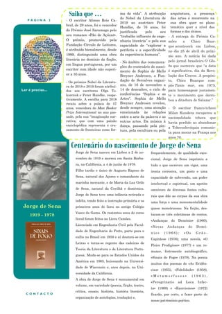 P Á G I N A 2
Ler é preciso...
Centenário do nascimento de Jorge de Sena
Saiba que …
- O escritor Afonso Reis Ca-
bral, de 29 anos, foi o vencedor
do Prémio José Saramago pelo
seu romance «Pão de Açúcar».
O prémio, promovido pela
Fundação Círculo de Leitores,
é atribuído bienalmente, desde
1999, distinguindo uma obra
literária no domínio da ficção,
em língua portuguesa, por um
escritor com idade não superi-
or a 35 anos.
- Os prémios Nobel da Literatu-
ra de 2018 e 2019 foram atribuí-
dos aos escritores Olga To-
karczuk e Peter Handke, respe-
tivamente. A escolha para 2018
recaiu sobre a polaca de 57
anos, vencedora do Man Booker
Prize International no ano pas-
sado, pela sua “imaginação nar-
rativa, que com uma paixão
enciclopédica representa o cru-
zamento de fronteiras como for-
ma de vida”. A atribuição
do Nobel da Literatura de
2019 ao austríaco Peter
Handke, de 76 anos, foi
justificada pelo seu
“trabalho influente de enge-
nharia literária” e pela sua
capacidade de “explorar a
periferia e a especificidade
da experiência humana”.
- No âmbito das comemora-
ções do centenário do nasci-
mento de Sophia de Mello
Breyner Andresen, a Fun-
dação de Serralves organi-
zou, de 16 de novembro a
14 de dezembro, o ciclo de
conferências “Sophia e as
Artes". Sophia de Mello
Breyner Andresen revelou,
desde sempre, uma atenção
emocionada às relações
entre a arte da palavra e as
outras artes. Da música à
dança, passando pela pin-
tura, pela escultura ou pela
arquitetura, a presença
das artes é recorrente na
sua obra quer no plano
temático quer a nível das
formas e dos ritmos.
.
frequentemente, de qualidade exce-
cional. Jorge de Sena imprimiu a
tudo o que escreveu um vigor, uma
ironia corrosiva, um gosto e uma
capacidade de subversão, um poder
intelectual e espiritual, um apetite
omnívoro de diversas fontes cultu-
rais que dão ao corpus da sua obra
uma força e uma monumentalidade
quase monstruosas. Na ficção, des-
tacam-se três coletâneas de contos,
«Andanças do Demónio» (1960),
«Novas Andanças do Demó-
n i o » ( 1 9 6 6 ) ; « O s G r ã o -
Capitães» (1976); uma novela, «O
Físico Prodigioso» (1977) e um ro-
mance, fortemente autobiográfico,
«Sinais de Fogo» (1979). Na poesia
muitos dos poemas de «As Evidên-
cias» (1955), «Fidelidade» (1958),
« M e t a m o r f o s e s » ( 1 9 6 3 ) ,
«Peregrinatio ad Loca Infec-
ta» (1969) e «Exorcismos» (1972)
ficarão, por certo, a fazer parte do
nosso património poético.
C O N T A C T O
Jorge de Sena nasceu em Lisboa a 2 de no-
vembro de 1919 e morreu em Santa Bárba-
ra, na Califórnia, a 4 de junho de 1978.
Filho tardio e único de Augusto Raposo de
Sena, natural dos Açores e comandante da
marinha mercante, e de Maria da Luz Grilo
de Sena, natural da Covilhã e doméstica.
Jorge de Sena teve uma infância retirada e
infeliz, tendo feito a instrução primária e os
primeiros anos do liceu no antigo Colégio
Vasco da Gama. Os restantes anos do curso
liceal foram feitos no Liceu Camões.
Licenciado em Engenharia Civil pela Facul-
dade de Engenharia do Porto, parte para o
exílio no Brasil em 1959 e aí doutora-se em
Letras e torna-se regente das cadeiras de
Teoria da Literatura e de Literatura Portu-
guesa. Muda-se para os Estados Unidos da
América em 1965, lecionando na Universi-
dade de Wisconsin e, anos depois, na Uni-
versidade da Califórnia.
A obra de Jorge de Sena é monumental em
volume, em variedade (poesia, ficção, teatro,
crítica, ensaio, história, história literária,
organização de antologias, tradução) e,
Jorge de Sena
1919 - 1978
- A entrega do Prémio Ca-
mões a Chico Buar-
que acontecerá em Lisboa,
no dia 25 de abril do próxi-
mo ano. A notícia foi dada
pelo jornal brasileiro O Glo-
bo que escreveu que “a data
é significativa, dia da Revo-
lução dos Cravos. A propósi-
to, Chico Buarque com-
pôs Tanto mar, em 1975,
para homenagear justamen-
te o movimento que derru-
bou a ditadura de Salazar.”
- O escritor franco-tcheco
Milan Kundera recuperou a
nacionalidade tcheca que
havia perdido ao abandonar
a Tchecoslováquia comunis-
ta para morar na França nos
anos 70.
 