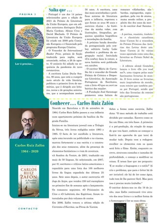 P Á G I N A 2
Ler é preciso...
Conhecer… Carlos Ruiz Zafón
Saiba que …
- Portugal é um dos 14 países
selecionados para a edição de
2021 do Prémio de Literatura
da União Europeia, que em edi-
ções anteriores distinguiu Dulce
Maria Cardoso, Afonso Cruz e
David Machado. O Prémio de
Literatura da União Europeia
foi criado em 2009 pela Comis-
são Europeia e é financiado pelo
programa Europa Criativa.
- O Vencedor do International
Booker Prize, prémio de ficção
traduzida para inglês, será
anunciado, online, a 26 de agos-
to. O anúncio foi adiado na se-
quência da pandemia do novo
coronavírus.
- A escritora Luísa Ducla Soa-
res, 80 anos, que está a cumprir
meio século de vida literária,
publicou o primeiro livro de me-
mórias, que é dirigido aos leito-
res, novos e de gerações anterio-
res, que a acompanham nestes
50 anos. A escritora, uma
das mais acarinhadas e prolí-
ficas autoras de literatura
para a infância, repensou o
que foram os seus 80 anos e
escreveu «Luísa - As histó-
rias da minha vida», com
ilustrações, fotografias, pe-
quenos episódios biográficos
e recordações da família.
- A próxima banda desenha-
da protagonizada pelo cow-
boy solitário Lucky Luke
abordará o problema da se-
gregação racial. Intitulada
«Un cowboy dans le coton», a
nova história será publicada
em outubro.
- O escritor Mário de Carva-
lho foi o vencedor do Grande
Prémio de Crónica e Disper-
sos Literários, da Associação
Portuguesa de Escritores,
com o livro «O que eu ouvi na
barrica das maçãs».
- A Fundação José Saramago
promoveu uma leitura do
romance «Alabardas, ala-
bardas, espingardas, espin-
gardas», pela voz de atores,
numa sessão online, a pro-
pósito dos dez anos da mor-
te do escritor José Sarama-
go.
Sobre a forma como escrevia, Zafón
dizia: "O meu método de trabalho está
dividido por camadas. Escrevo como se
faz um filme, em três fases. A primeira
é a pré-produção, da criação do mapa
do que vou fazer, embora ao começar a
fazê-lo me aperceba de que terei de
mudar tudo. Depois vem a rodagem:
recolher os elementos com os quais
será feito o filme. Então, enquanto es-
crevo, atravesso camadas e camadas de
profundidade, e começo a modificar as
coisas. É nessa fase que me pergunto:
‘E se mudar a linguagem e o estilo?’ Aí
crio o problema, que para o leitor há de
ser invisível: ele há de ler como água,
tudo tem de lhe parecer fácil. Mas para
isso é preciso muito trabalho."
O escritor deixou-nos no dia 19 de ju-
nho, mas Zafón continuará vivo atra-
vés dos seus livros e a melhor forma de
o homenagear é ler as suas obras.
C O N T A C T O
Nascido em Barcelona a 25 de setembro de
1964, Carlos Ruiz Zafón passou a sua infância
num apartamento próximo da basílica da Sa-
grada Família.
Iniciou-se na literatura juvenil com a Trilogia
da Névoa, três livros redigidos entre 1993 e
1995. O facto de ter escolhido a literatura,
após uma incursão na publicidade e no cinema,
marcou fortemente a sua escrita e a constru-
ção dos seus romances, além da presença de
elementos fantásticos e o tom de aventura.
«A Sombra do Vento», de 2001, traduzido em
mais de 50 línguas, foi selecionado, em 2007,
por 81 escritores e críticos latino-americanos e
espanhóis para uma lista dos 100 melhores
livros da língua espanhola dos últimos 25
anos. Sete anos depois, o autor escreveria «O
Jogo do Anjo», que vendeu 230 mil exemplares
no primeiro fim de semana após o lançamento.
Os romances seguintes, «O Prisioneiro do
Céu» e «O Labirinto dos Espíritos», foram in-
tercalados por dois volumes de contos.
Em 2006, Zafón venceu a sétima edição do
Correntes d'Escritas, na Póvoa de Varzim.
Carlos Ruiz Zafón
1964 - 2020
- A poetisa, ensaísta, traduto-
ra e classicista canadiana
Anne Carson foi a vencedora
do Prémio Princesa das Astú-
rias das Letras deste ano.
Anne Carson já foi várias
vezes apontada como uma das
favoritas ao Prémio Nobel da
Literatura.
- A editora alemã Gestalten
lançou o livro «Do you read
me?», uma viagem pelas mais
fascinantes livrarias do mun-
do. O livro reúne as livrarias
mais inspiradoras do mundo,
num roteiro que também pas-
sa por Portugal, sendo que
três das livrarias do roteiro
são portuguesas.
 