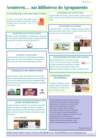 P Á G I N A 4
Aconteceu… nas bibliotecas do Agrupamento
Saiba mais sobre estas e outras atividades em http://bibliotecasvs.blogspot.pt
CURADORIA DE CONTEÚDOS
A equipa das bibliotecas selecionou, organizou e divulgou, no blogue e junto dos
docentes e dos pais, recursos educativos sobre diversas temáticas curriculares e
culturais.
SUGESTÕES DE LEITURAS PARA TODOS
Ao longo do terceiro período, foram enviadas, semanal-
mente, sugestões de leituras para todos (livros em forma-
to digital): crianças do pré-escolar, 1.º ciclo, 2.º e 3.º
ciclos e adultos . SUGESTÕES CULTURAIS
Ao longo das semanas, à sexta-feira, as bibliotecas sugeriram atividades de
índole cultural (visitas virtuais a museus e espetáculos online de teatro, circo,
entre outros) para toda a comunidade educativa.OLIMPÍADAS DA CULTURA CLÁSSICA
No âmbito do Desafio Artes/Multimédia, foi distinguido com o primeiro pré-
mio a nível nacional, categoria «Recursos Digitais», o blogue «Arte pela arte»,
das alunas Bruna Costa, Bianca e Lara Loureiro, da turma do 9.º G.
DESAFIOS / CONCURSOS
Ao longo do período, foram vários os desafios lançados pelas bibliotecas:
quizzes sobre o 25 de abril, o Dia do Trabalhador, o Dia do Autor Portu-
guês, o Dia de Camões, o Dia das Comunidades Ciganas, entre outros.
FORMAÇÃO PARA PROFESSORES
Ao longo do período, e devido a todos os desafios colocados pelo Ensino à
Distância, as professoras bibliotecárias dinamizaram sessões de formação para
os docentes sobre ferramentas educativas digitais, nomeadamente Kahoot,
Quizizz, Microsoft Forms e Padlet. Envolveu 101 professores do agrupamento,
de vários níveis de ensino.
ENCONTRAR O OUTRO NOS LIVROS
A partir da leitura de livros e contos, alunos das turmas
G, do 6.º e 8.º ano, da D. Luís de Loureiro, em articulação
com EMRC, participaram nesta atividade que foi realizada
através do Teams e que visou promover a leitura e sensi-
bilizar para as questões das migrações e do respeito e acolhimento do Outro.
COMEMORAÇÃO DE
EFEMÉRIDES
As bibliotecas celebraram ou evocaram
efemérides importantes, informando e
sensibilizando a comunidade educativa,
através de diferentes recursos.
No entardecer dos dias de Verão, às vezes,
Ainda que não haja brisa nenhuma, parece
Que passa, um momento, uma leve brisa
Mas as árvores permanecem imóveis
Em todas as folhas das suas folhas
E os nossos sentidos tiveram uma ilusão,
Tiveram a ilusão do que lhes agradaria...
Ah, os sentidos, os doentes que veem e ouvem!
Fôssemos nós como devíamos ser
E não haveria em nós necessidade de ilusão
Bastar-nos-ia sentir com clareza e vida
E nem repararmos para que há sentidos ...
Fernando Pessoa
ALER+ O HOLOCAUSTO
Ao longo deste período, os alunos do 9.º ano envolvidos no projeto aLeR+
o Holocausto, terminaram os trabalhos desenvolvidos na disciplina de
História, a apresentação de livros lidos neste âmbito na disciplina de Por-
tuguês, entre outras atividades. Os trabalhos serão divulgados no blogue
das bibliotecas.
 