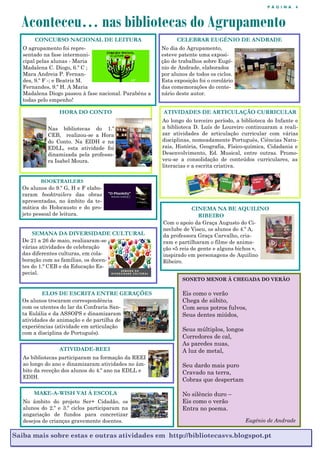 P Á G I N A 4
Aconteceu… nas bibliotecas do Agrupamento
Saiba mais sobre estas e outras atividades em http://bibliotecasvs.blogspot.pt
CONCURSO NACIONAL DE LEITURA
O agrupamento foi repre-
sentado na fase intermuni-
cipal pelas alunas - Maria
Madalena C. Diogo, 6.º C ;
Mara Andreia P. Fernan-
des, 9.º F -; e Beatriz M.
Fernandes, 9.º H. A Maria
Madalena Diogo passou à fase nacional. Parabéns a
todas pelo empenho!
CELEBRAR EUGÉNIO DE ANDRADE
No dia do Agrupamento,
esteve patente uma exposi-
ção de trabalhos sobre Eugé-
nio de Andrade, elaborados
por alunos de todos os ciclos.
Esta exposição foi o corolário
das comemorações do cente-
nário deste autor.
HORA DO CONTO
Nas bibliotecas do 1.º
CEB, realizou-se a Hora
do Conto. Na EIDH e na
EDLL, esta atividade foi
dinamizada pela professo-
ra Isabel Moura.
SEMANA DA DIVERSIDADE CULTURAL
De 21 a 26 de maio, realizaram-se
várias atividades de celebração
das diferentes culturas, em cola-
boração com as famílias, os docen-
tes do 1.º CEB e da Educação Es-
pecial.
BOOKTRAILERS
Os alunos do 9.º G, H e F elabo-
raram booktrailers das obras
apresentadas, no âmbito da te-
mática do Holocausto e do pro-
jeto pessoal de leitura.
SONETO MENOR À CHEGADA DO VERÃO
Eis como o verão
Chega de súbito,
Com seus potros fulvos,
Seus dentes miúdos,
Seus múltiplos, longos
Corredores de cal,
As paredes nuas,
A luz de metal,
Seu dardo mais puro
Cravado na terra,
Cobras que despertam
No silêncio duro –
Eis como o verão
Entra no poema.
Eugénio de Andrade
ELOS DE ESCRITA ENTRE GERAÇÕES
Os alunos trocaram correspondência
com os utentes do lar da Confraria San-
ta Eulália e da ASSOPS e dinamizaram
atividades de animação e de partilha de
experiências (atividade em articulação
com a disciplina de Português).
ATIVIDADES DE ARTICULAÇÃO CURRICULAR
Ao longo do terceiro período, a biblioteca do Infante e
a biblioteca D. Luís de Loureiro continuaram a reali-
zar atividades de articulação curricular com várias
disciplinas, nomeadamente Português, Ciências Natu-
rais, História, Geografia, Físico-química, Cidadania e
Desenvolvimento, Ed. Musical, entre outras. Promo-
veu-se a consolidação de conteúdos curriculares, as
literacias e a escrita criativa.
ATIVIDADE-REEI
As bibliotecas participaram na formação da REEI
ao longo do ano e dinamizaram atividades no âm-
bito da receção dos alunos do 4.º ano na EDLL e
EDIH.
MAKE-A-WISH VAI À ESCOLA
No âmbito do projeto Ser+ Cidadão, os
alunos do 2.º e 3.º ciclos participaram na
angariação de fundos para concretizar
desejos de crianças gravemente doentes.
CINEMA NA BE AQUILINO
RIBEIRO
Com o apoio da Graça Augusto do Ci-
neclube de Viseu, os alunos do 4.º A,
da professora Graça Carvalho, cria-
ram e partilharam o filme de anima-
ção «5 reis de gente e alguns bichos »,
inspirado em personagens de Aquilino
Ribeiro.
 