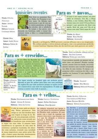 Aquisições recentes
P Á G I N A 3
A N O 2 5 * E D I Ç Ã O X L I X
Pelo livro se passeiam Eso-
po, Fedro, La Fontaine e ou-
tros mais. As fábulas que
escreveram e que de uns pa-
ra outros passaram, ao longo
dos séculos, são a sabedoria
do tempo e dos povos, con-
densada em histórias, onde o vozear dos
animais imita a fala e o comportamento
dos homens.
A vida, às vezes, pode ser aborre-
cida. Férias precisam-se. Três
amigos (e um cão) decidem fazer
uma viagem ao longo do rio. De-
pois de uma preparação atribula-
da, embarcam numa jornada que
se transforma num acontecimen-
to ímpar nas suas vidas. O pequeno barco
transforma-se no epicentro de uma série de
aventuras e peripécias inusitadas, tão absur-
das como caricatas, reunindo uma variedade
de temas improváveis como sátira social, filo-
sofia e humor numa descrição absolutamente
feliz e conseguida da natureza humana.
Para os + crescidos...
Para os + velhos...
Título: Três homens num barco
Autor: Jerome K. Jerome
Editora: Alma dos Livros
Para os + novos...
Os seis filhos dos Bastable são aven-
tureiros ambiciosos, detetives, explo-
radores e caçadores de tesouros intré-
pidos por natureza. Infelizmente, a
família Bastable enfrenta um futuro
financeiro incerto. Quando o pai fica
doente e os negócios vão de mal a
pior, os seis filhos unem-se para res-
taurar a riqueza da família.
Título: Obax
Autor: André Neves
Editora: Paleta de
Letras
Quando o sol desperta, OBAX percorre a savana africana com a sua imaginação.
Ela conhece girafas e outros animais selvagens, mas o seu passatempo preferido
é contar histórias! Algumas delas são tão incríveis que mais parecem um sonho!
Título: A História
dos Caçadores de
Tesouros
Autor: E. Nesbit
Editora: Mino-
tauro
Título: Guerra e Terebintina
Autor: Stefan Hertmans
Editora: Dom Quixote
Da infância miserável nas igrejas a
ver o pai pintar às trincheiras geladas
da Flandres onde combateu; do casa-
mento com a irmã da rapariga que
amava à luta entre o que desejava ser
e o que foi obrigado a tornar-se,
«Guerra e Terebinti-
na» é um livro com
reminiscências de
Sebald que cruza a
biografia, o romance e
a história e nos ofere-
ce o retrato de um
herói anónimo pinta-
do com a beleza de um
fresco renascentista.
Título: Sobre os telhados debaixo da Lua
Autor: Jon Arno Lawson
Editora: Trinta por uma linha
Título: Ave Rara!
Autor: Rocio Bonilla
Editora: Jacarandá
O Luca é um rapaz curioso, tal como
todas as crianças. Um dia, a Dona
Idalina, a sua vizinha, disse-lhe: « És
mesmo uma ave rara!» O Luca ficou a
pensar o que quereria ela dizer com
aquilo. Será ele uma ave? Ou só se
parece com uma? Será capaz de voar?
Título: Fábulas
Fabulosas
Autor: António
Torrado
Editora: Livraria
Civilização Editora
O que acontece quando um pássaro não se
sente como um pássaro? Sozinho consigo
mesmo, mesmo entre seu bando, um jovem
pássaro encontra uma conexão inesperada
nos olhos de uma menina. E começa a se
perguntar sobre a natureza da vida: o que
significa ser humano? O que significa ser
um pássaro?
Em Bartleby, a personagem
que lhe dá título é um jovem
pálido com um ar de respeitá-
vel tristeza que inicialmente
realizava uma quantidade
extraordinária de trabalho no
escritório de um advogado,
mas que, de repente, recusa
um pedido do patrão dizendo, num tom de
voz singularmente suave, mas firme,
«Preferia não o fazer.» Esta frase e esta
insólita atitude do trabalhador de persis-
tente relutância dão corpo a uma narrativa
em que ironia, surpresa e a sombra da
tragédia se cruzam.
Título: Bartleby, O Escrivão
Uma história de Wall Street
Autor: Herman Melville
Editora: Editora Guerra & Paz
(in www.wook.pt )
Um rapaz acorda no hospital após um acidente grave.
Quando os pais lhe pedem para falar com uma psicóloga,
ele explica-lhe que tudo aconteceu porque se tornou invisí-
vel e desenvolveu uma série de superpoderes. É então que
começa a contar como tudo se passou…
Título: Invisível
Autor: Eloy Moreno
Editora: Editorial Presença
 