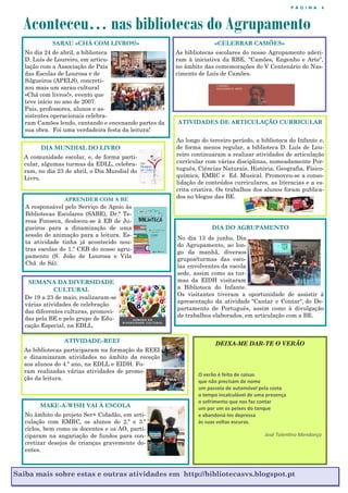 P Á G I N A 4
Aconteceu… nas bibliotecas do Agrupamento
Saiba mais sobre estas e outras atividades em http://bibliotecasvs.blogspot.pt
SARAU «CHÁ COM LIVROS!»
No dia 24 de abril, a biblioteca
D. Luís de Loureiro, em articu-
lação com a Associação de Pais
das Escolas de Lourosa e de
Silgueiros (APELS), concreti-
zou mais um sarau cultural
«Chá com livros!», evento que
teve início no ano de 2007.
Pais, professores, alunos e as-
sistentes operacionais celebra-
ram Camões lendo, cantando e encenando partes da
sua obra. Foi uma verdadeira festa da leitura!
«CELEBRAR CAMÕES»
As bibliotecas escolares do nosso Agrupamento aderi-
ram à iniciativa da RBE, "Camões, Engenho e Arte",
no âmbito das comemorações do V Centenário do Nas-
cimento de Luís de Camões.
DIA MUNDIAL DO LIVRO
A comunidade escolar, e, de forma parti-
cular, algumas turmas da EDLL, celebra-
ram, no dia 23 de abril, o Dia Mundial do
Livro.
SEMANA DA DIVERSIDADE
CULTURAL
De 19 a 23 de maio, realizaram-se
várias atividades de celebração
das diferentes culturas, promovi-
das pela BE e pelo grupo de Edu-
cação Especial, na EDLL.
APRENDER COM A BE
A responsável pelo Serviço de Apoio às
Bibliotecas Escolares (SABE), Dr.ª Te-
resa Fonseca, deslocou-se à EB de Ju-
gueiros para a dinamização de uma
sessão de animação para a leitura. Es-
ta atividade tinha já acontecido nou-
tras escolas do 1.º CEB do nosso agru-
pamento (S. João de Lourosa e Vila
Chã de Sá).
DEIXA-ME DAR-TE O VERÃO
O verão é feito de coisas
que não precisam de nome
um passeio de automóvel pela costa
o tempo incalculável de uma presença
o sofrimento que nos faz contar
um por um os peixes do tanque
e abandoná-los depressa
às suas voltas escuras.
José Tolentino Mendonça
ATIVIDADES DE ARTICULAÇÃO CURRICULAR
Ao longo do terceiro período, a biblioteca do Infante e,
de forma menos regular, a biblioteca D. Luís de Lou-
reiro continuaram a realizar atividades de articulação
curricular com várias disciplinas, nomeadamente Por-
tuguês, Ciências Naturais, História, Geografia, Físico-
química, EMRC e Ed. Musical. Promoveu-se a conso-
lidação de conteúdos curriculares, as literacias e a es-
crita criativa. Os trabalhos dos alunos foram publica-
dos no blogue das BE.
ATIVIDADE-REEI
As bibliotecas participaram na formação da REEI
e dinamizaram atividades no âmbito da receção
aos alunos do 4.º ano, na EDLL e EIDH. Fo-
ram realizadas várias atividades de promo-
ção da leitura.
MAKE-A-WISH VAI À ESCOLA
No âmbito do projeto Ser+ Cidadão, em arti-
culação com EMRC, os alunos do 2.º e 3.º
ciclos, bem como os docentes e os AO, parti-
ciparam na angariação de fundos para con-
cretizar desejos de crianças gravemente do-
entes.
DIA DO AGRUPAMENTO
No dia 13 de junho, Dia
do Agrupamento, ao lon-
go da manhã, diversos
grupos/turmas das esco-
las envolventes da escola
sede, assim como as tur-
mas da EIDH visitaram
a Biblioteca do Infante.
Os visitantes tiveram a oportunidade de assistir à
apresentação da atividade "Cantar e Contar", do De-
partamento de Português, assim como à divulgação
de trabalhos elaborados, em articulação com a BE.
 