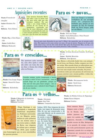 Aquisições recentes
P Á G I N A 3
A N O 2 1 * E D I Ç Ã O X X V I
Uma menina chamada Marta
não sabe o que se passa com
ela, pois sente algo que não
consegue explicar. Eis que
surge o seu amigo Sukha, e
através de um novelo de lã
imaginário, constituído por
cinco fios de cores diferentes, todos
misturados, correspondendo cada um
a uma emoção primária, vai demons-
trar que o que ela sente são emoções.
Diogo Santiago é um
prestigiado e respeitado
intelectual moçambica-
no. Professor universitá-
rio em Maputo, poeta,
desloca-se pela primeira
vez em muitos anos à
sua terra natal, a cidade
da Beira, nas vésperas
do ciclone que a arrasou
em 2019, para receber
uma homenagem que os seus concidadãos
lhe querem prestar.
Para os + crescidos...
Para os + velhos...
Título: O Mapeador de Ausências
Autor: Mia Couto
Editora: Caminho
Para os + novos...
Tão oportuna quão necessá-
ria, esta obra apela à refle-
xão sobre um tema dos nos-
sos dias: o drama dos refugi-
ados na Europa.
Título: Mog, a Gata Esque-
cida
Autor: Judith Kerr
Editora: Booksmile
Haverá gata mais distraída do que esta? A Mog é tão esquecida, que só arranja confu-
sões. Ela esquece-se de como entrar em casa e de que já jantou. Esquece-se de que não
pode comer ovos e até do sítio onde dorme! Que gata tão desatenta! Mas, um dia, o es-
quecimento da Mog vai dar uma ajuda preciosa a toda a família…
Título: Uma Longa Viagem
Autor: Daniel H. Cham-
bers
Editora: Kalandraka
Título: Felicidade
Autor: João Todo
Editora: Companhia das Letras
Lisboa, 1973. Nas vésperas da revo-
lução, um rapaz de dezassete anos,
filho de um pai conservador e de
uma mãe liberal, cai de amores por
Felicidade, colega
de escola e uma de
três gémeas idênti-
cas. As irmãs Kop-
ejka são a grande
atração do liceu:
bonitas, seguras,
determinadas, são
fonte de desejos e
fantasias inalcan-
çáveis.
Título: A Carta Secreta de Colombo -Os Primos
N.º 15
Autor: Mafalda Moutinho
Editora: Dom Quixote
Título: Três com Tango
Autor: Justin Richardson e Peter Parnell
Editora: Kalandraka
Três com Tango é a história
verdadeira de um invulgar
casal de pinguins-de-
barbicha que, graças ao seu
tratador do Zoo do Central
Park em Nova Iorque, pôde
ter um filhote.
Título: O novelo de
emoções
Autor: Elizabete Ne-
ves
Editora: Porto Editora
Ana, Maria e o divertido André vão a um antiquá-
rio de livros, em Génova, Itália, comprar um volu-
me antigo. Mas quando dizem ao alfarrabista que
procuram um manuscrito de Cristóvão Colombo,
este tem uma reação muito estranha. Os jovens
descobrem então que seis pessoas ali estiveram na
semana anterior com o mesmo pedido, e todas elas
desapareceram misteriosamente...
Neste romance, Kazuo
Ishiguro conta a histó-
ria de Etsuko, uma
mulher japonesa que
agora vive sozinha em
Inglaterra, chorando o
suicídio recente da filha. Refugiando-
se no passado, dá consigo a reviver
um verão particularmente quente em
Nagasáqui, quando ela e as amigas se
esforçavam por reconstruir as vidas
após a guerra.
Título: As Pálidas Colinas de Nagasáqui
Autor: Kazuo Ishiguro
Editora: Gradiva
(in www.wook.pt )
Grandes amigos, muita imaginação e heróis
de palmo e meio! O Leo é invencível… mas só
quando finge ser um gladiador, porque na
vida real ele luta para fazer amigos - isto se
não contarmos com o adorável Jack Pepper, o
cão do seu vizinho.
Título: Dois pequenos heróis
Autor: Sarah Lean
Editora: Booksmile
 